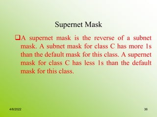 Supernet Mask
A supernet mask is the reverse of a subnet
mask. A subnet mask for class C has more 1s
than the default mask for this class. A supernet
mask for class C has less 1s than the default
mask for this class.
4/6/2022 36
 