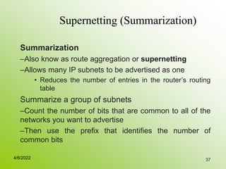 37
Supernetting (Summarization)
Summarization
–Also know as route aggregation or supernetting
–Allows many IP subnets to be advertised as one
• Reduces the number of entries in the router’s routing
table
Summarize a group of subnets
–Count the number of bits that are common to all of the
networks you want to advertise
–Then use the prefix that identifies the number of
common bits
4/6/2022
 