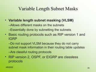 39
Variable Length Subnet Masks
• Variable length subnet masking (VLSM)
–Allows different masks on the subnets
–Essentially done by subnetting the subnets
Basic routing protocols such as RIP version 1 and
IGRP
–Do not support VLSM because they do not carry
subnet mask information in their routing table updates
–Are classful routing protocols
RIP version 2, OSPF, or EIGRP are classless
protocols
•
•
4/6/2022
 
