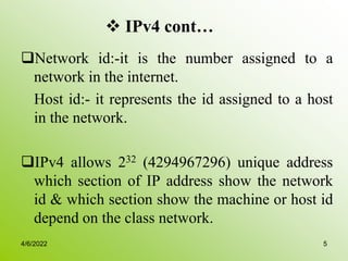  IPv4 cont…
Network id:-it is the number assigned to a
network in the internet.
Host id:- it represents the id assigned to a host
in the network.
IPv4 allows 232 (4294967296) unique address
which section of IP address show the network
id & which section show the machine or host id
depend on the class network.
4/6/2022 5
 