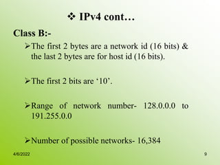  IPv4 cont…
Class B:-
The first 2 bytes are a network id (16 bits) &
the last 2 bytes are for host id (16 bits).
The first 2 bits are ‘10’.
Range of network number- 128.0.0.0 to
191.255.0.0
Number of possible networks- 16,384
4/6/2022 9
 