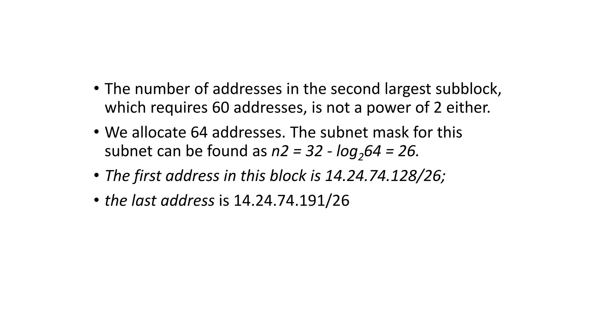 • The number of addresses in the second largest subblock,
which requires 60 addresses, is not a power of 2 either.
• We allocate 64 addresses. The subnet mask for this
subnet can be found as n2 = 32 - log264 = 26.
• The first address in this block is 14.24.74.128/26;
• the last address is 14.24.74.191/26
 