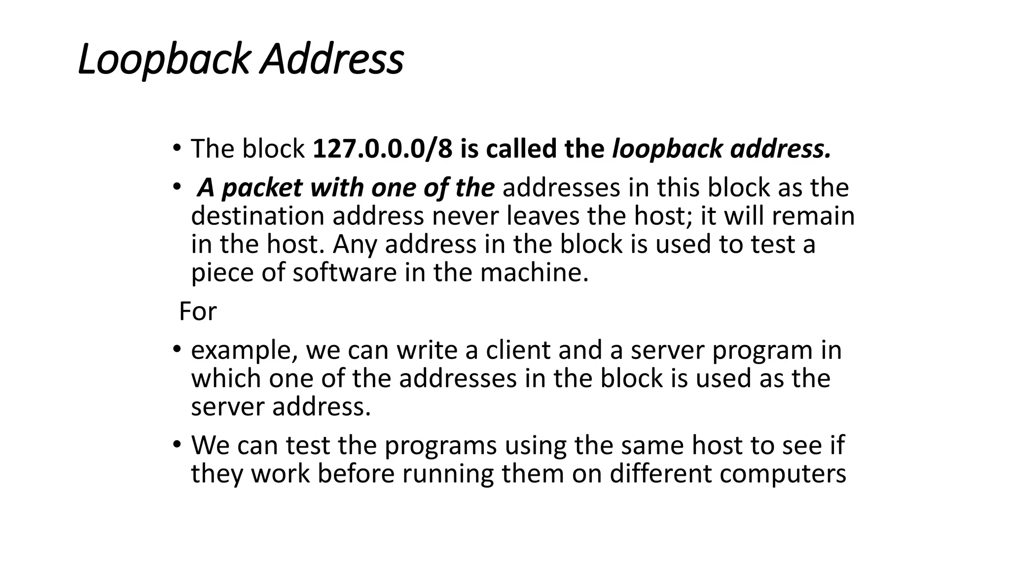 Loopback Address
• The block 127.0.0.0/8 is called the loopback address.
• A packet with one of the addresses in this block as the
destination address never leaves the host; it will remain
in the host. Any address in the block is used to test a
piece of software in the machine.
For
• example, we can write a client and a server program in
which one of the addresses in the block is used as the
server address.
• We can test the programs using the same host to see if
they work before running them on different computers
 