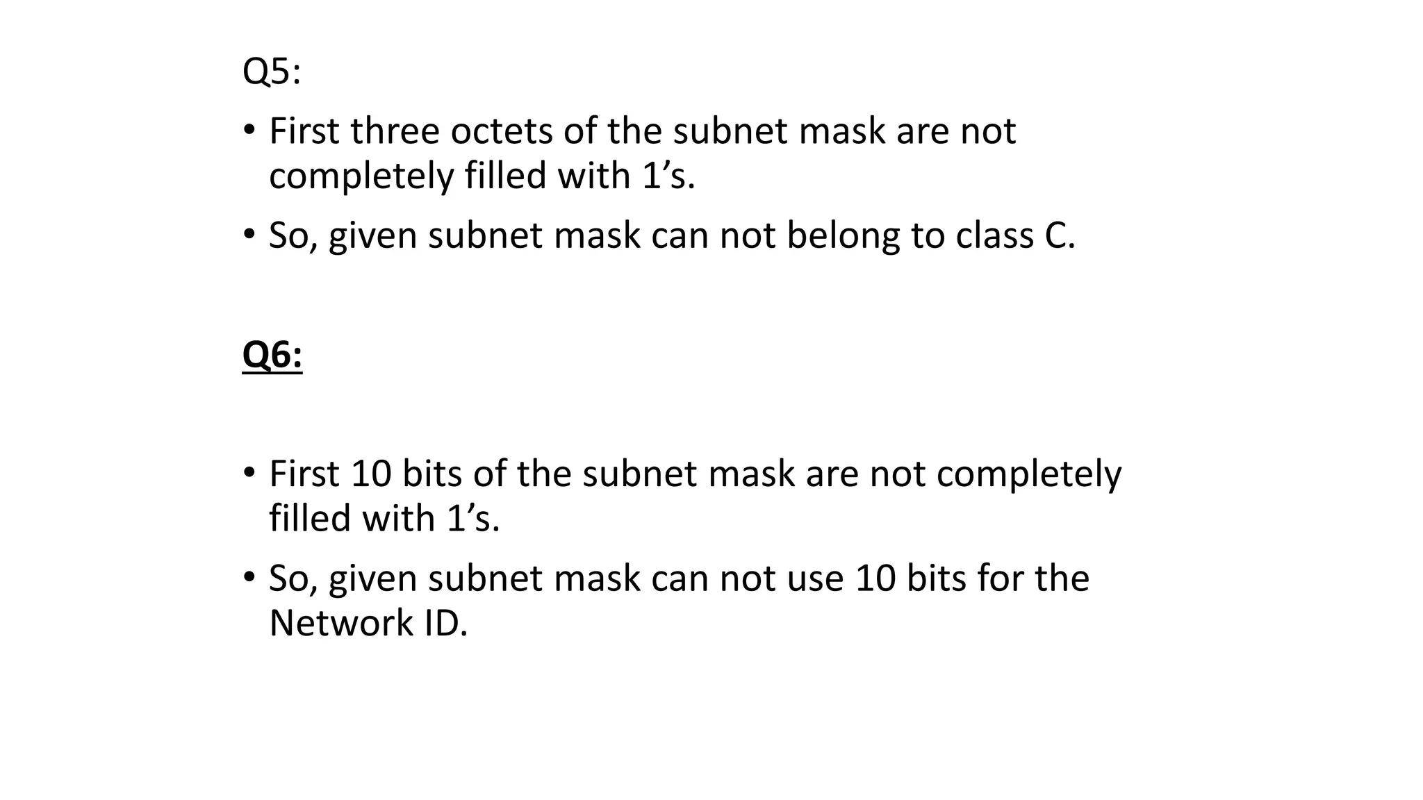 Q5:
• First three octets of the subnet mask are not
completely filled with 1’s.
• So, given subnet mask can not belong to class C.
Q6:
• First 10 bits of the subnet mask are not completely
filled with 1’s.
• So, given subnet mask can not use 10 bits for the
Network ID.
 