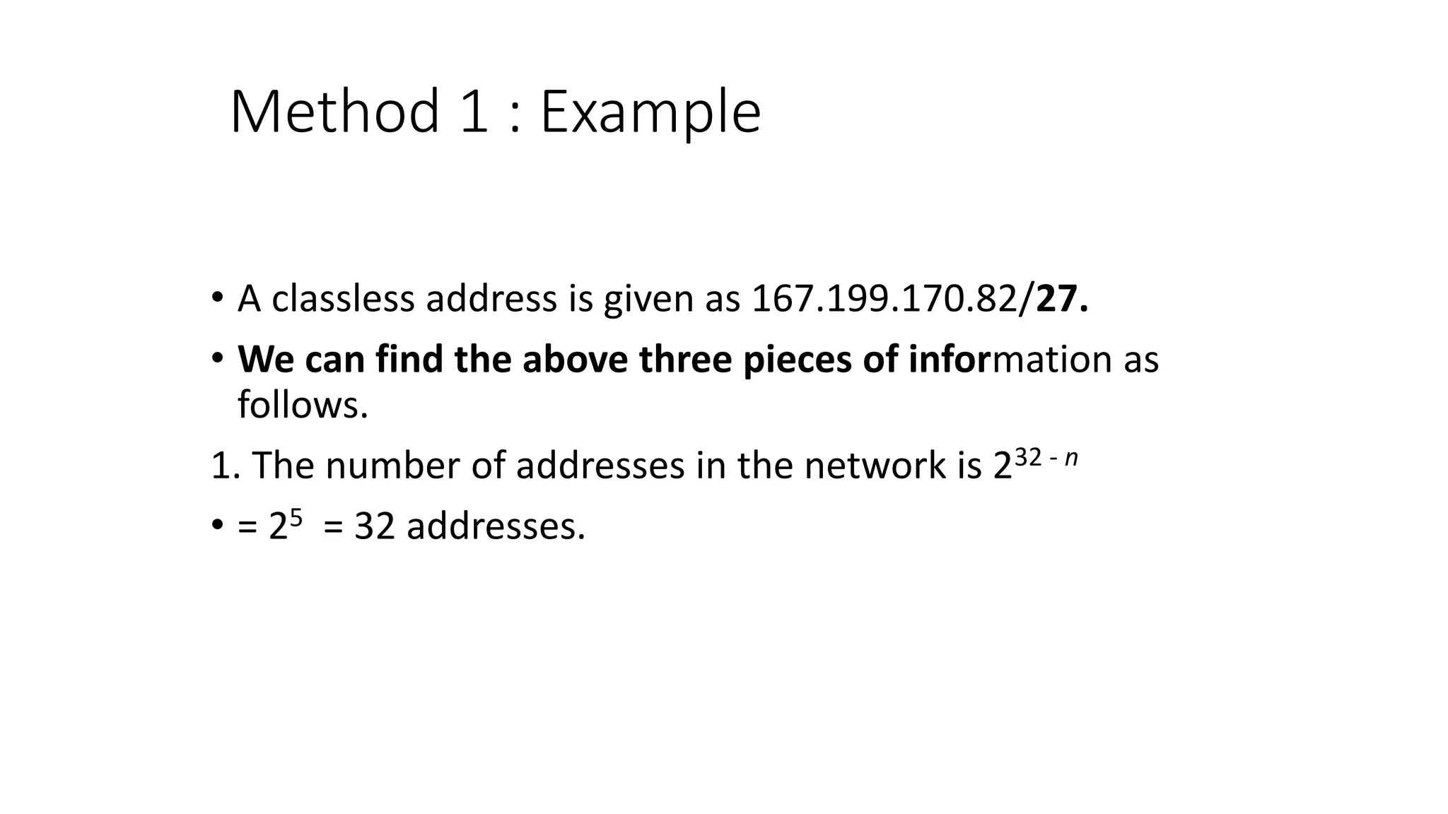 Method 1 : Example
• A classless address is given as 167.199.170.82/27.
• We can find the above three pieces of information as
follows.
1. The number of addresses in the network is 232 - n
• = 25 = 32 addresses.
 