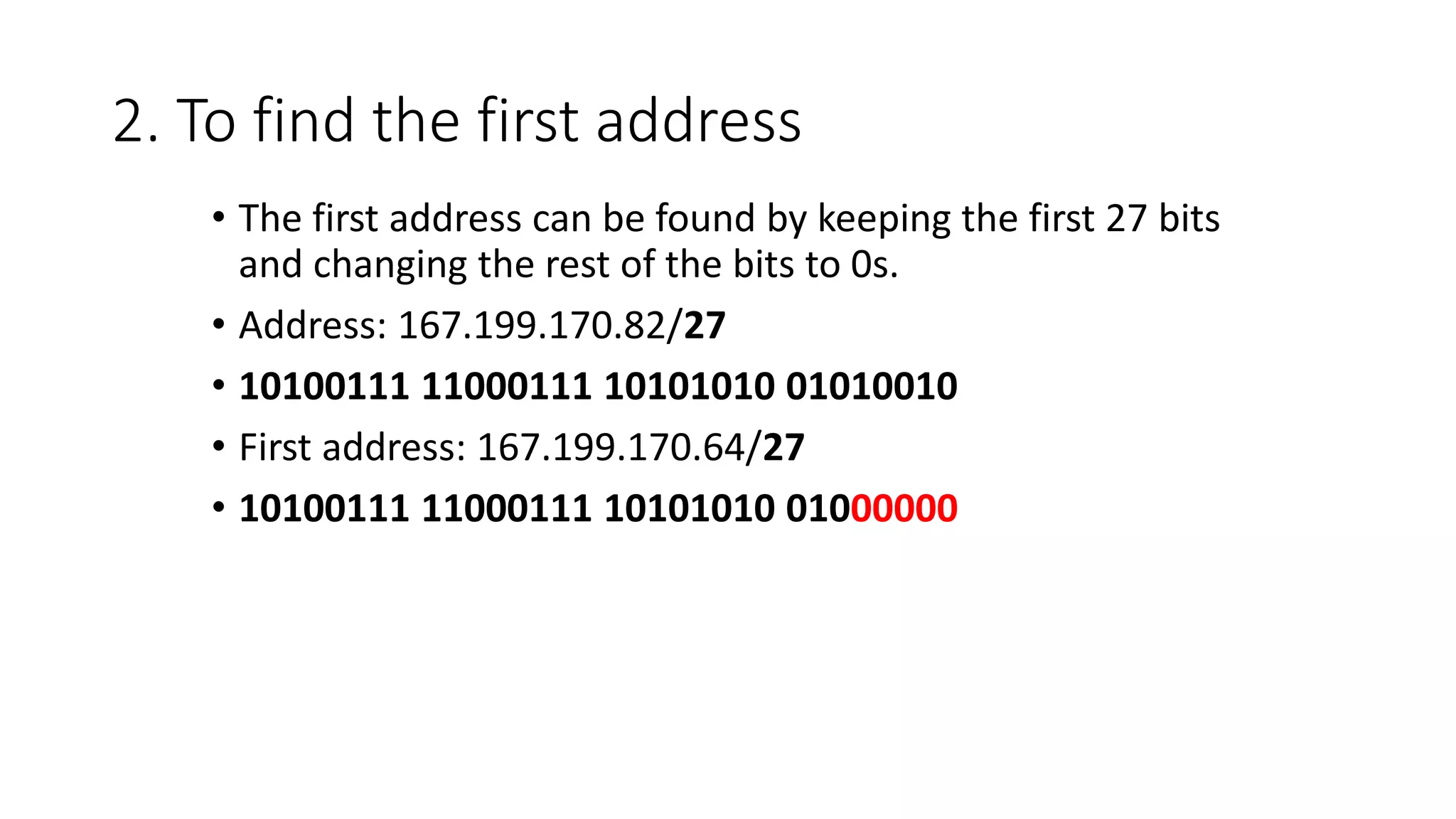 2. To find the first address
• The first address can be found by keeping the first 27 bits
and changing the rest of the bits to 0s.
• Address: 167.199.170.82/27
• 10100111 11000111 10101010 01010010
• First address: 167.199.170.64/27
• 10100111 11000111 10101010 01000000
 