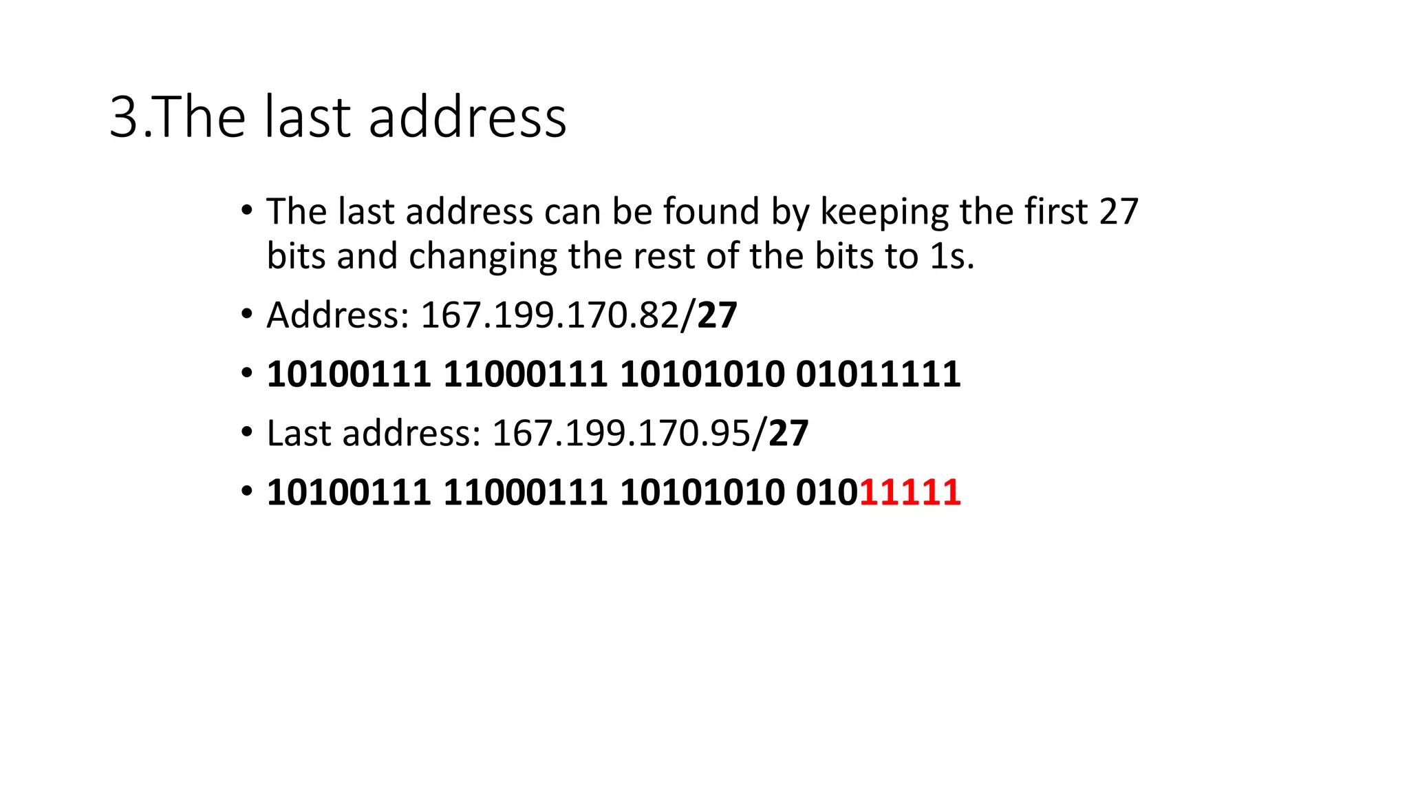 3.The last address
• The last address can be found by keeping the first 27
bits and changing the rest of the bits to 1s.
• Address: 167.199.170.82/27
• 10100111 11000111 10101010 01011111
• Last address: 167.199.170.95/27
• 10100111 11000111 10101010 01011111
 