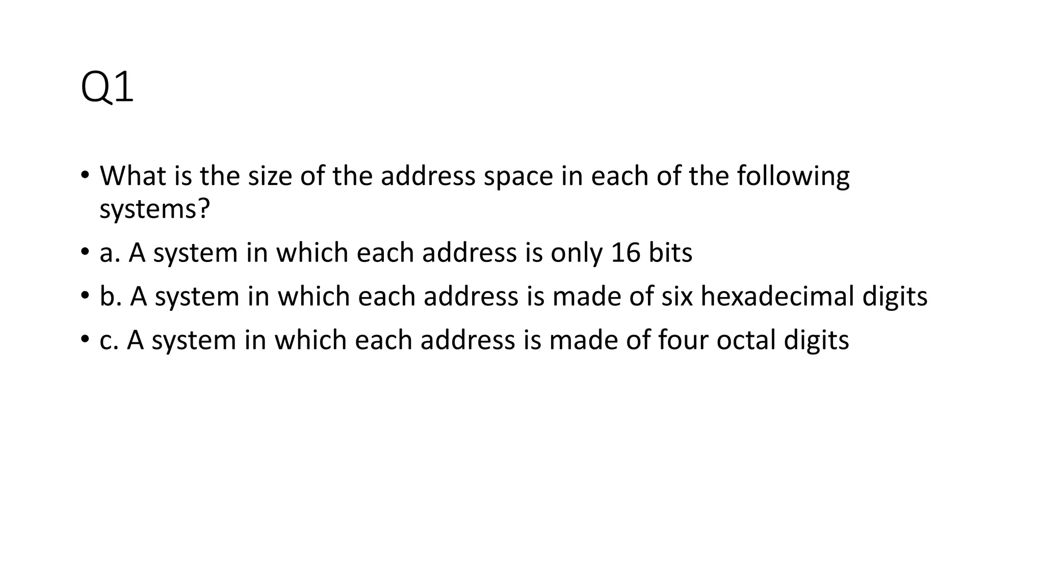 Q1
• What is the size of the address space in each of the following
systems?
• a. A system in which each address is only 16 bits
• b. A system in which each address is made of six hexadecimal digits
• c. A system in which each address is made of four octal digits
 