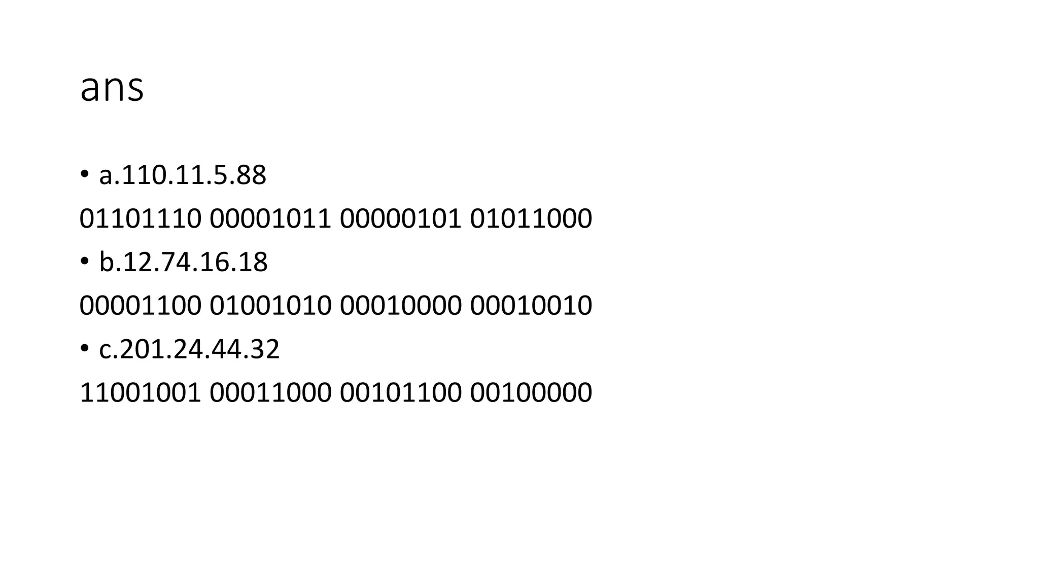 ans
• a.110.11.5.88
01101110 00001011 00000101 01011000
• b.12.74.16.18
00001100 01001010 00010000 00010010
• c.201.24.44.32
11001001 00011000 00101100 00100000
 
