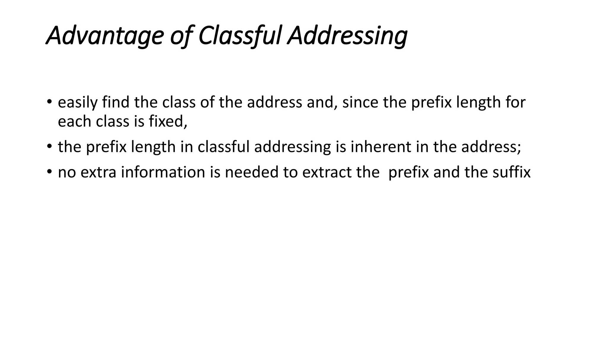 Advantage of Classful Addressing
• easily find the class of the address and, since the prefix length for
each class is fixed,
• the prefix length in classful addressing is inherent in the address;
• no extra information is needed to extract the prefix and the suffix
 