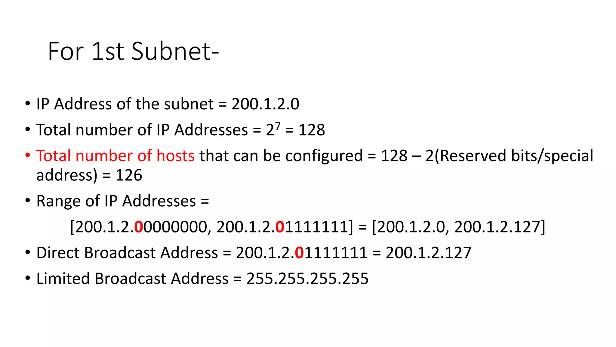 For 1st Subnet-
• IP Address of the subnet = 200.1.2.0
• Total number of IP Addresses = 27 = 128
• Total number of hosts that can be configured = 128 – 2(Reserved bits/special
address) = 126
• Range of IP Addresses =
[200.1.2.00000000, 200.1.2.01111111] = [200.1.2.0, 200.1.2.127]
• Direct Broadcast Address = 200.1.2.01111111 = 200.1.2.127
• Limited Broadcast Address = 255.255.255.255
 