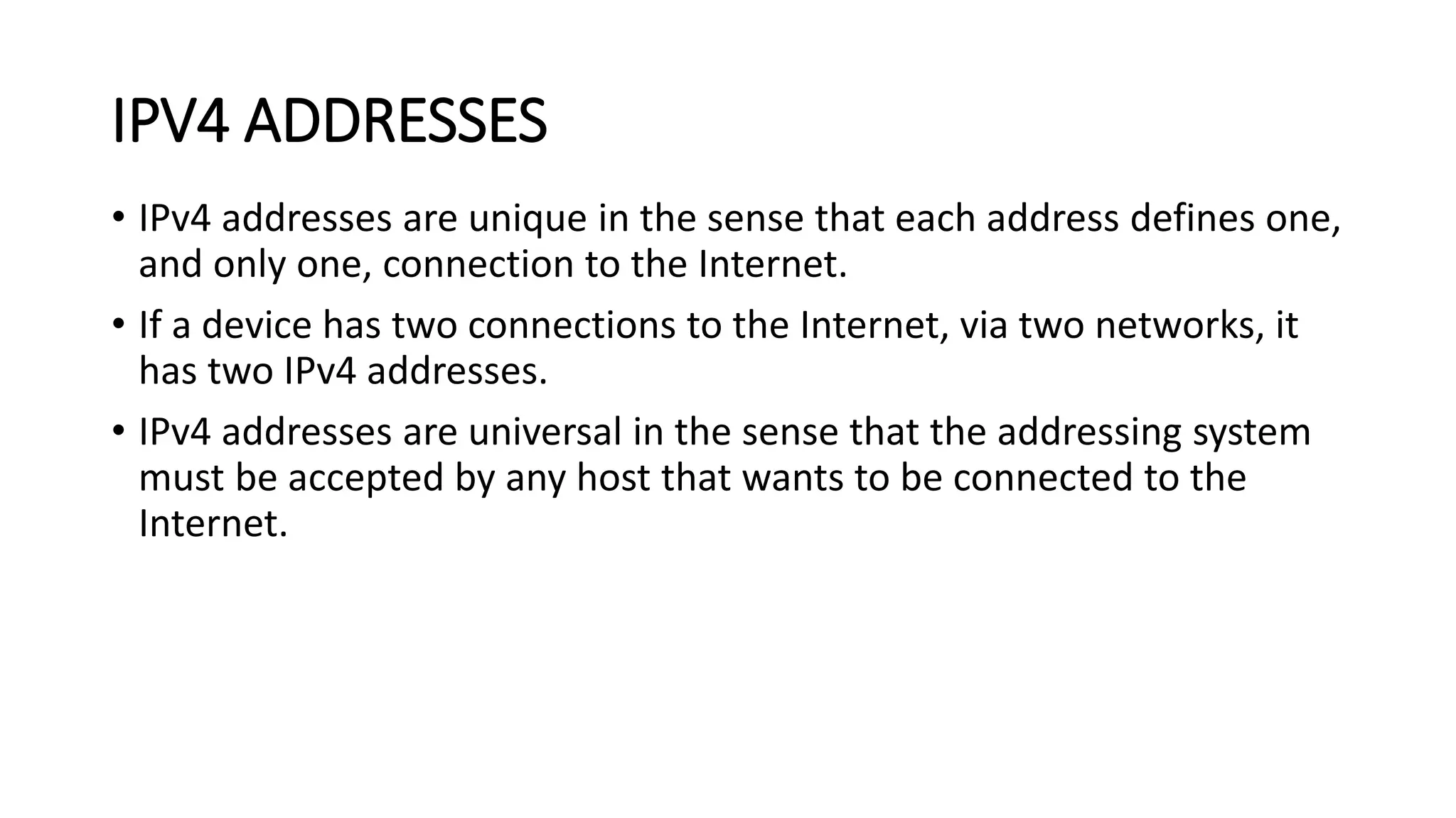 • IPv4 addresses are unique in the sense that each address defines one,
and only one, connection to the Internet.
• If a device has two connections to the Internet, via two networks, it
has two IPv4 addresses.
• IPv4 addresses are universal in the sense that the addressing system
must be accepted by any host that wants to be connected to the
Internet.
IPV4 ADDRESSES
 