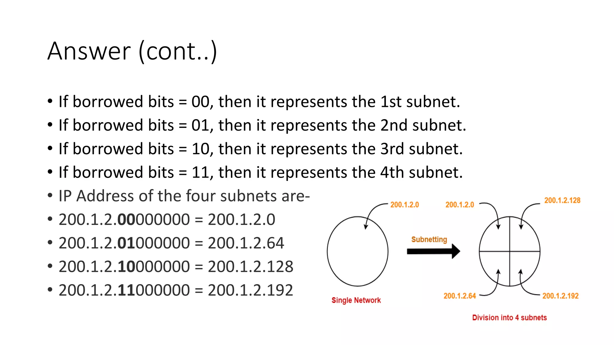 Answer (cont..)
• If borrowed bits = 00, then it represents the 1st subnet.
• If borrowed bits = 01, then it represents the 2nd subnet.
• If borrowed bits = 10, then it represents the 3rd subnet.
• If borrowed bits = 11, then it represents the 4th subnet.
• IP Address of the four subnets are-
• 200.1.2.00000000 = 200.1.2.0
• 200.1.2.01000000 = 200.1.2.64
• 200.1.2.10000000 = 200.1.2.128
• 200.1.2.11000000 = 200.1.2.192
 