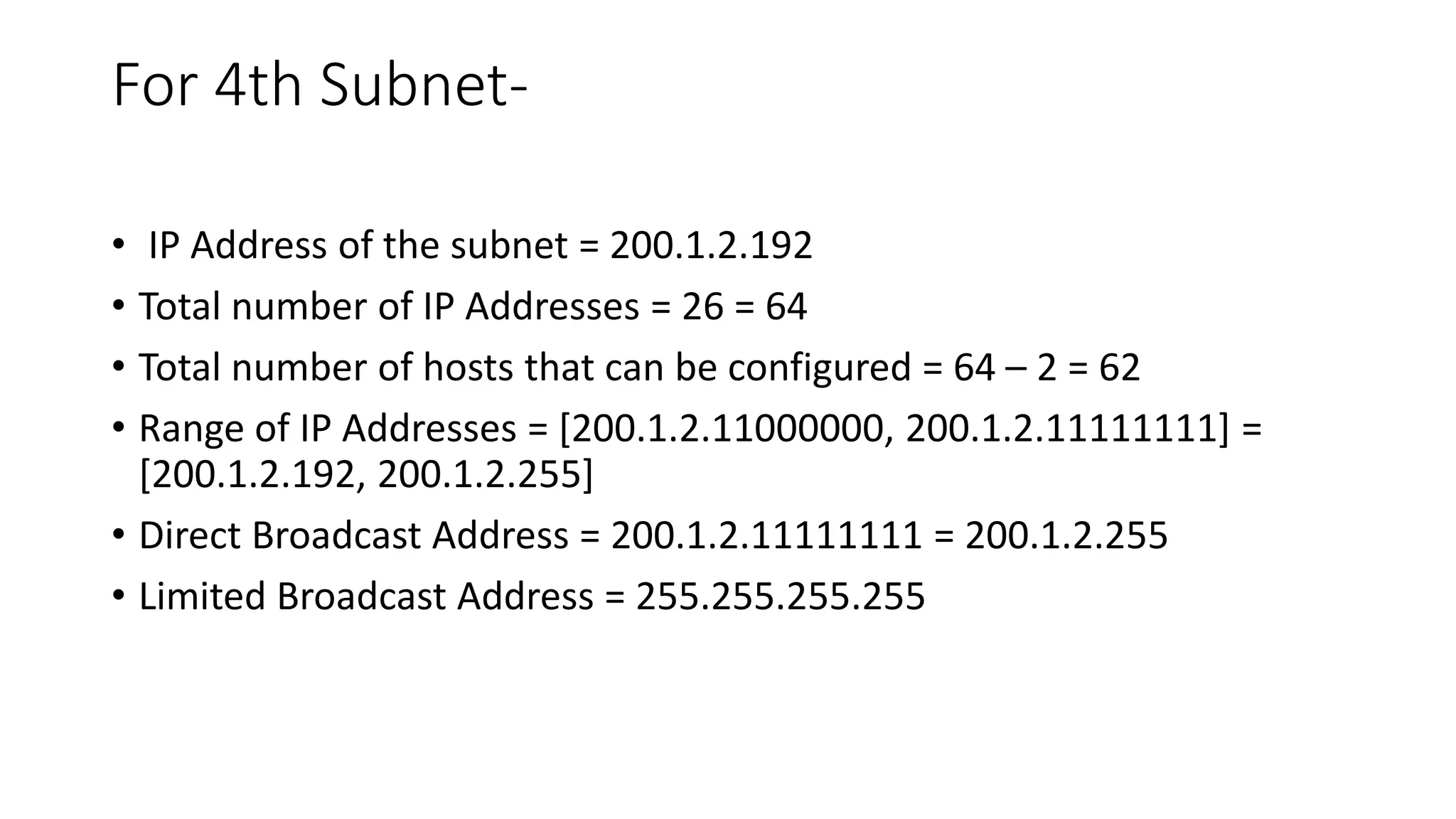 For 4th Subnet-
• IP Address of the subnet = 200.1.2.192
• Total number of IP Addresses = 26 = 64
• Total number of hosts that can be configured = 64 – 2 = 62
• Range of IP Addresses = [200.1.2.11000000, 200.1.2.11111111] =
[200.1.2.192, 200.1.2.255]
• Direct Broadcast Address = 200.1.2.11111111 = 200.1.2.255
• Limited Broadcast Address = 255.255.255.255
 