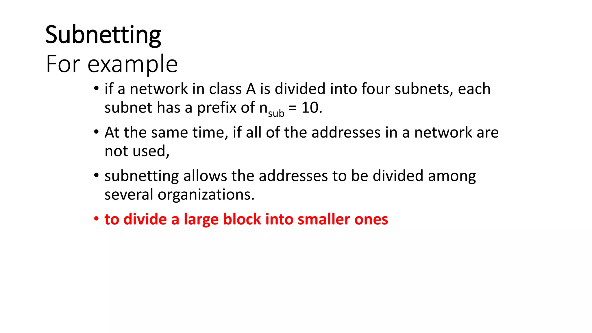 Subnetting
For example
• if a network in class A is divided into four subnets, each
subnet has a prefix of nsub = 10.
• At the same time, if all of the addresses in a network are
not used,
• subnetting allows the addresses to be divided among
several organizations.
• to divide a large block into smaller ones
 