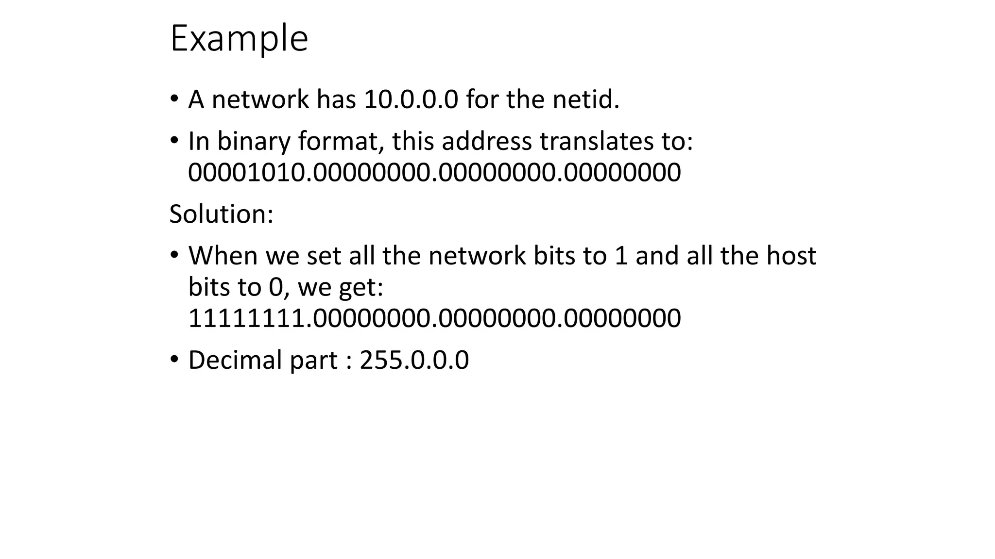 Example
• A network has 10.0.0.0 for the netid.
• In binary format, this address translates to:
00001010.00000000.00000000.00000000
Solution:
• When we set all the network bits to 1 and all the host
bits to 0, we get:
11111111.00000000.00000000.00000000
• Decimal part : 255.0.0.0
 