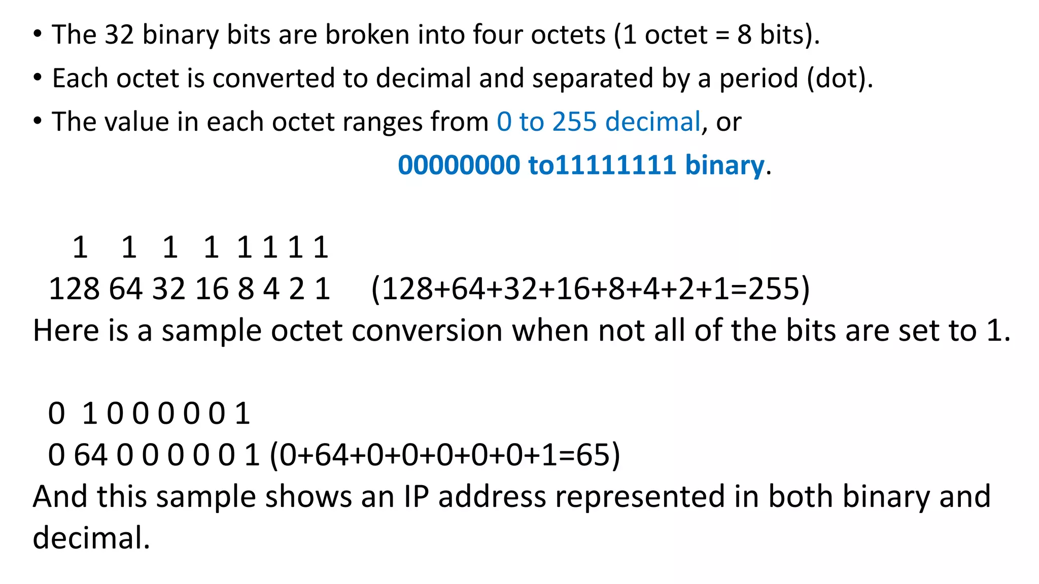 • The 32 binary bits are broken into four octets (1 octet = 8 bits).
• Each octet is converted to decimal and separated by a period (dot).
• The value in each octet ranges from 0 to 255 decimal, or
00000000 to11111111 binary.
1 1 1 1 1 1 1 1
128 64 32 16 8 4 2 1 (128+64+32+16+8+4+2+1=255)
Here is a sample octet conversion when not all of the bits are set to 1.
0 1 0 0 0 0 0 1
0 64 0 0 0 0 0 1 (0+64+0+0+0+0+0+1=65)
And this sample shows an IP address represented in both binary and
decimal.
 
