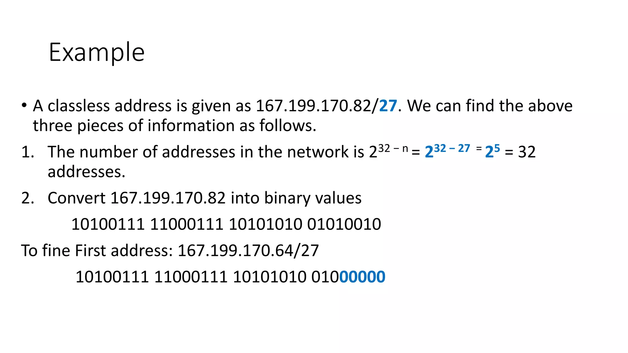 Example
• A classless address is given as 167.199.170.82/27. We can find the above
three pieces of information as follows.
1. The number of addresses in the network is 232 − n = 232 − 27 = 25 = 32
addresses.
2. Convert 167.199.170.82 into binary values
10100111 11000111 10101010 01010010
To fine First address: 167.199.170.64/27
10100111 11000111 10101010 01000000
 