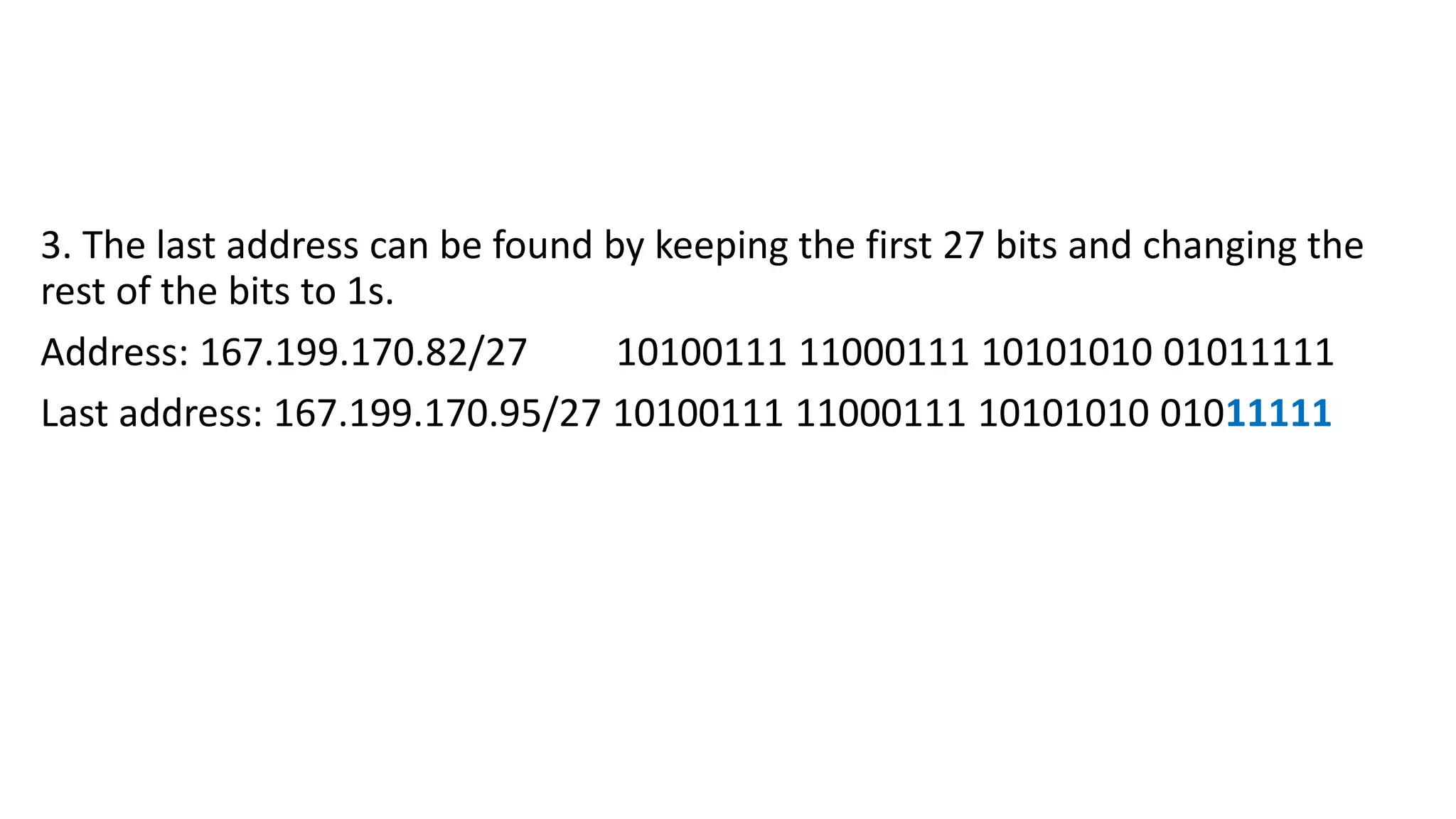 3. The last address can be found by keeping the first 27 bits and changing the
rest of the bits to 1s.
Address: 167.199.170.82/27 10100111 11000111 10101010 01011111
Last address: 167.199.170.95/27 10100111 11000111 10101010 01011111
 