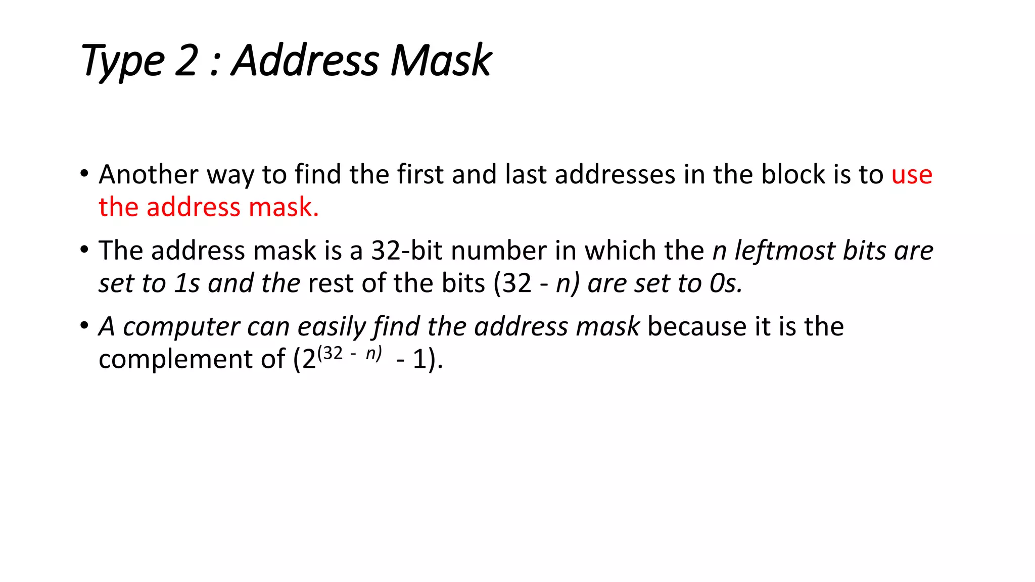 Type 2 : Address Mask
• Another way to find the first and last addresses in the block is to use
the address mask.
• The address mask is a 32-bit number in which the n leftmost bits are
set to 1s and the rest of the bits (32 - n) are set to 0s.
• A computer can easily find the address mask because it is the
complement of (2(32 - n) - 1).
 