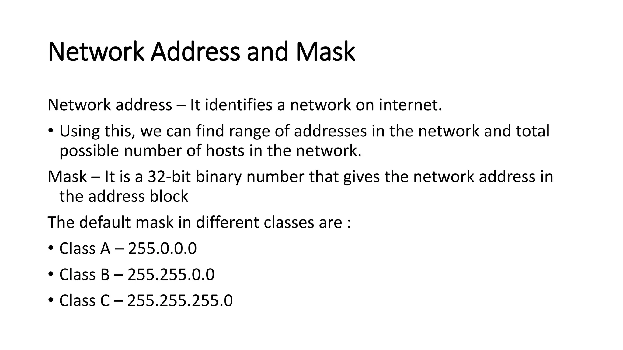 Network Address and Mask
Network address – It identifies a network on internet.
• Using this, we can find range of addresses in the network and total
possible number of hosts in the network.
Mask – It is a 32-bit binary number that gives the network address in
the address block
The default mask in different classes are :
• Class A – 255.0.0.0
• Class B – 255.255.0.0
• Class C – 255.255.255.0
 