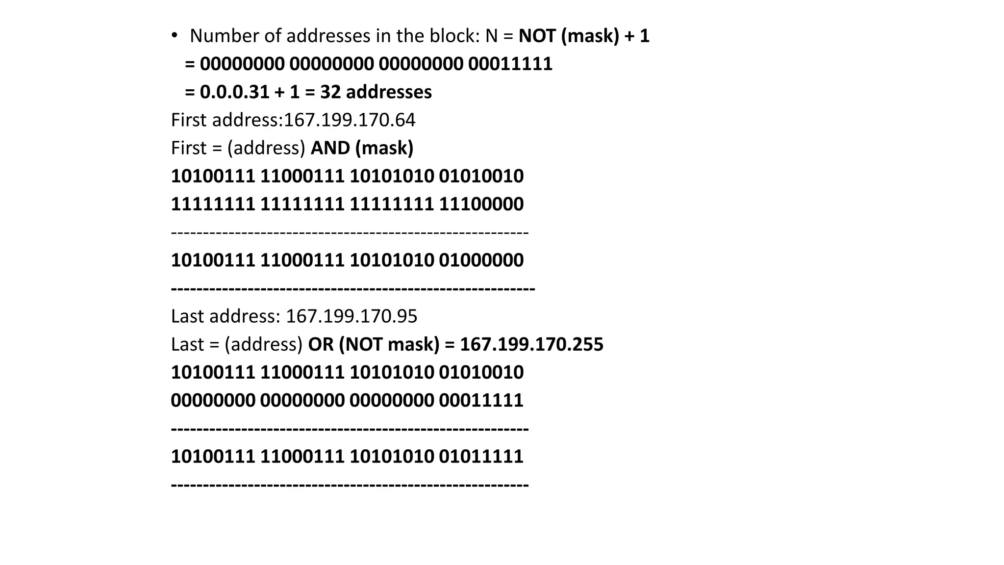 • Number of addresses in the block: N = NOT (mask) + 1
= 00000000 00000000 00000000 00011111
= 0.0.0.31 + 1 = 32 addresses
First address:167.199.170.64
First = (address) AND (mask)
10100111 11000111 10101010 01010010
11111111 11111111 11111111 11100000
--------------------------------------------------------
10100111 11000111 10101010 01000000
---------------------------------------------------------
Last address: 167.199.170.95
Last = (address) OR (NOT mask) = 167.199.170.255
10100111 11000111 10101010 01010010
00000000 00000000 00000000 00011111
--------------------------------------------------------
10100111 11000111 10101010 01011111
--------------------------------------------------------
 