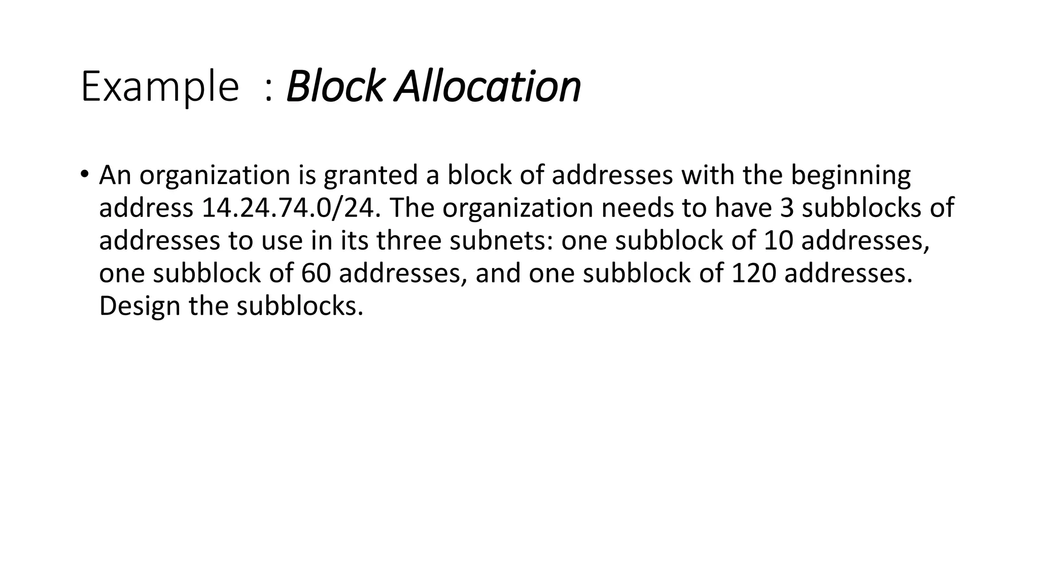 Example : Block Allocation
• An organization is granted a block of addresses with the beginning
address 14.24.74.0/24. The organization needs to have 3 subblocks of
addresses to use in its three subnets: one subblock of 10 addresses,
one subblock of 60 addresses, and one subblock of 120 addresses.
Design the subblocks.
 