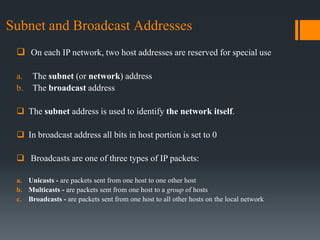 Subnet and Broadcast Addresses
 On each IP network, two host addresses are reserved for special use
a. The subnet (or network) address
b. The broadcast address
 The subnet address is used to identify the network itself.
 In broadcast address all bits in host portion is set to 0
 Broadcasts are one of three types of IP packets:
a. Unicasts - are packets sent from one host to one other host
b. Multicasts - are packets sent from one host to a group of hosts
c. Broadcasts - are packets sent from one host to all other hosts on the local network
 
