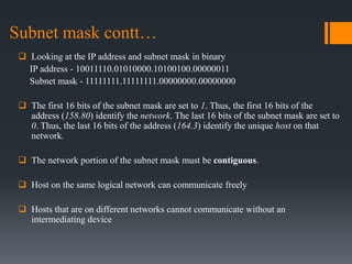 Subnet mask contt…
 Looking at the IP address and subnet mask in binary
IP address - 10011110.01010000.10100100.00000011
Subnet mask - 11111111.11111111.00000000.00000000
 The first 16 bits of the subnet mask are set to 1. Thus, the first 16 bits of the
address (158.80) identify the network. The last 16 bits of the subnet mask are set to
0. Thus, the last 16 bits of the address (164.3) identify the unique host on that
network.
 The network portion of the subnet mask must be contiguous.
 Host on the same logical network can communicate freely
 Hosts that are on different networks cannot communicate without an
intermediating device
 