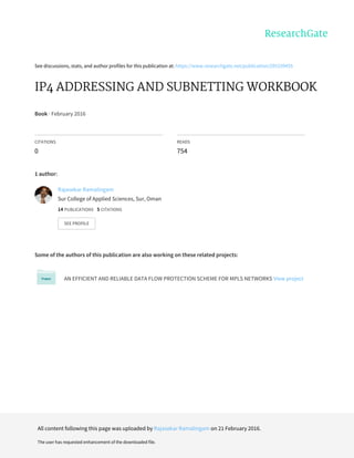 See	discussions,	stats,	and	author	profiles	for	this	publication	at:	https://www.researchgate.net/publication/295339455
IP4	ADDRESSING	AND	SUBNETTING	WORKBOOK
Book	·	February	2016
CITATIONS
0
READS
754
1	author:
Some	of	the	authors	of	this	publication	are	also	working	on	these	related	projects:
AN	EFFICIENT	AND	RELIABLE	DATA	FLOW	PROTECTION	SCHEME	FOR	MPLS	NETWORKS	View	project
Rajasekar	Ramalingam
Sur	College	of	Applied	Sciences,	Sur,	Oman
14	PUBLICATIONS			5	CITATIONS			
SEE	PROFILE
All	content	following	this	page	was	uploaded	by	Rajasekar	Ramalingam	on	21	February	2016.
The	user	has	requested	enhancement	of	the	downloaded	file.
 