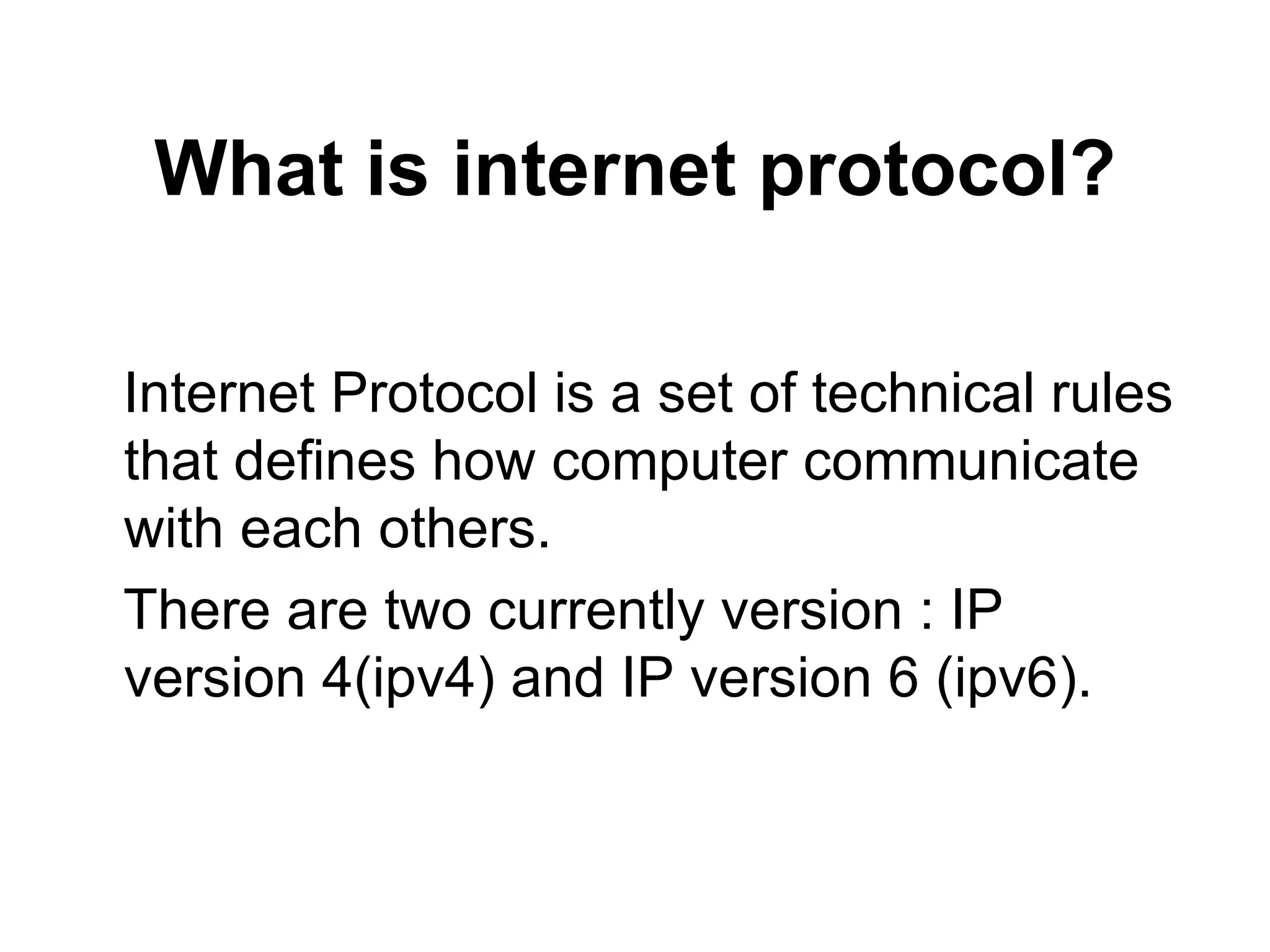 What is internet protocol? Internet Protocol is a set of technical rules that defines how computer communicate with each others. There are two currently version : IP version 4(ipv4) and IP version 6 (ipv6).  