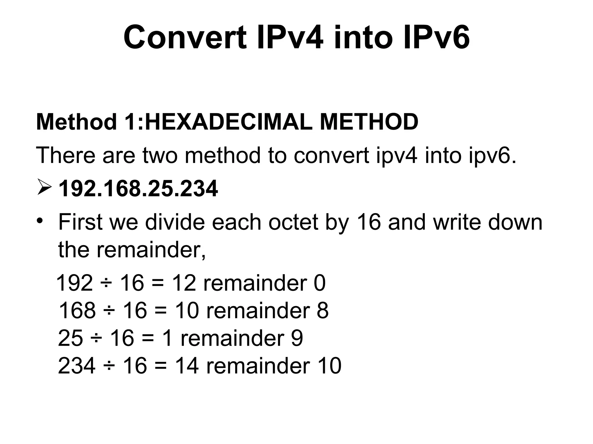 Convert IPv4 into IPv6 Method 1:HEXADECIMAL METHOD There are two method to convert ipv4 into ipv6. 192.168.25.234   First we divide each octet by 16 and write down the remainder,  192 ÷ 16 = 12 remainder 0 168 ÷ 16 = 10 remainder 8 25 ÷ 16 = 1 remainder 9 234 ÷ 16 = 14 remainder 10 