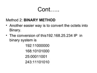 Cont….. Method 2:  BINARY METHOD Another easier way is to convert the octets into Binary.  The conversion of this192.168.25.234 IP  in binary system is  192:11000000 168:10101000 25:00011001 243:11101010 
