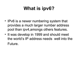 What is ipv6? IPv6 is a newer numbering system that provides a much larger number address pool than ipv4,amongs others features. It was develop in 1999 and should meet the world’s IP address needs  well into the Future.  