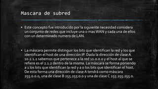 Mascara de subred 
▪ Este concepto fue introducido por la siguiente necesidad considera 
un conjunto de redes que incluye una o mas WAN y cada una de ellos 
con un determinado numero de LAN. 
▪ La máscara permite distinguir los bits que identifican la red y los que 
identifican el host de una dirección IP. Dada la dirección de clase A 
10.2.1.2 sabemos que pertenece a la red 10.0.0.0 y el host al que se 
refiere es el 2.1.2 dentro de la misma. La máscara se forma poniendo 
a 1 los bits que identifican la red y a 0 los bits que identifican el host. 
De esta forma una dirección de clase A tendrá como máscara 
255.0.0.0, una de clase B 255.255.0.0 y una de clase C 255.255.255.0. 
 