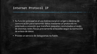 Internet Protocol IP 
▪ Su función principal es el uso bidireccional en origen o destino de 
comunicación para transmitir datos mediante un protocolo no 
orientado a conexión que transfiere paquetes conmutados a través 
de distintas redes físicas previamente enlazadas según la norma OSI 
de enlace de datos. 
▪ Provee un servicio de datagramas no fiable. 
 