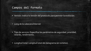 Campos del formato 
▪ Versión: Indica la versión del protocolo para permitir la evolución. 
▪ Long de la cabecera Internet 
▪ Tipo de servicio: Especifica los parámetros de seguridad, prioridad, 
retardo, rendimiento. 
▪ Longitud total: Longitud total del datagrama (en octetos). 
 
