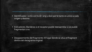 ▪ Identificador: Junto con la dir orig y dest por lo tanto es unico a cada 
origen y destino. 
▪ Indicadores: Banderas si el receptor puede reensamblar si se puede 
fragmentar o no. 
▪ Despazamiento del fragmento: El lugar donde se situa el fragment 
dentro del datagrama original. 
 