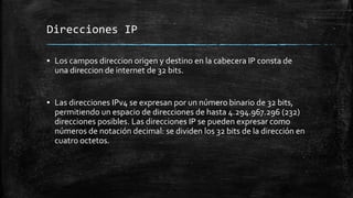 Direcciones IP 
▪ Los campos direccion origen y destino en la cabecera IP consta de 
una direccion de internet de 32 bits. 
▪ Las direcciones IPv4 se expresan por un número binario de 32 bits, 
permitiendo un espacio de direcciones de hasta 4.294.967.296 (232) 
direcciones posibles. Las direcciones IP se pueden expresar como 
números de notación decimal: se dividen los 32 bits de la dirección en 
cuatro octetos. 
 