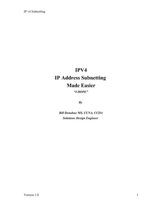 IP v4 Subnetting




                           IPV4
                   IP Address Subnetting
                        Made Easier
                             “I HOPE”


                                 By


                    Bill Donahue MS, CCNA, CCDA
                      Solutions Design Engineer




Version 1.0                                       1
 