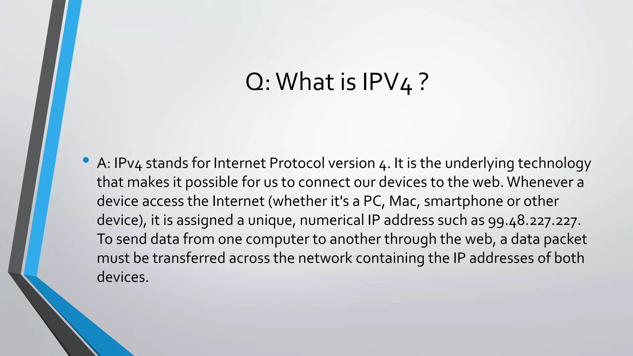Q:What is IPV4 ?
• A: IPv4 stands for Internet Protocol version 4. It is the underlying technology
that makes it possible for us to connect our devices to the web. Whenever a
device access the Internet (whether it's a PC, Mac, smartphone or other
device), it is assigned a unique, numerical IP address such as 99.48.227.227.
To send data from one computer to another through the web, a data packet
must be transferred across the network containing the IP addresses of both
devices.
 