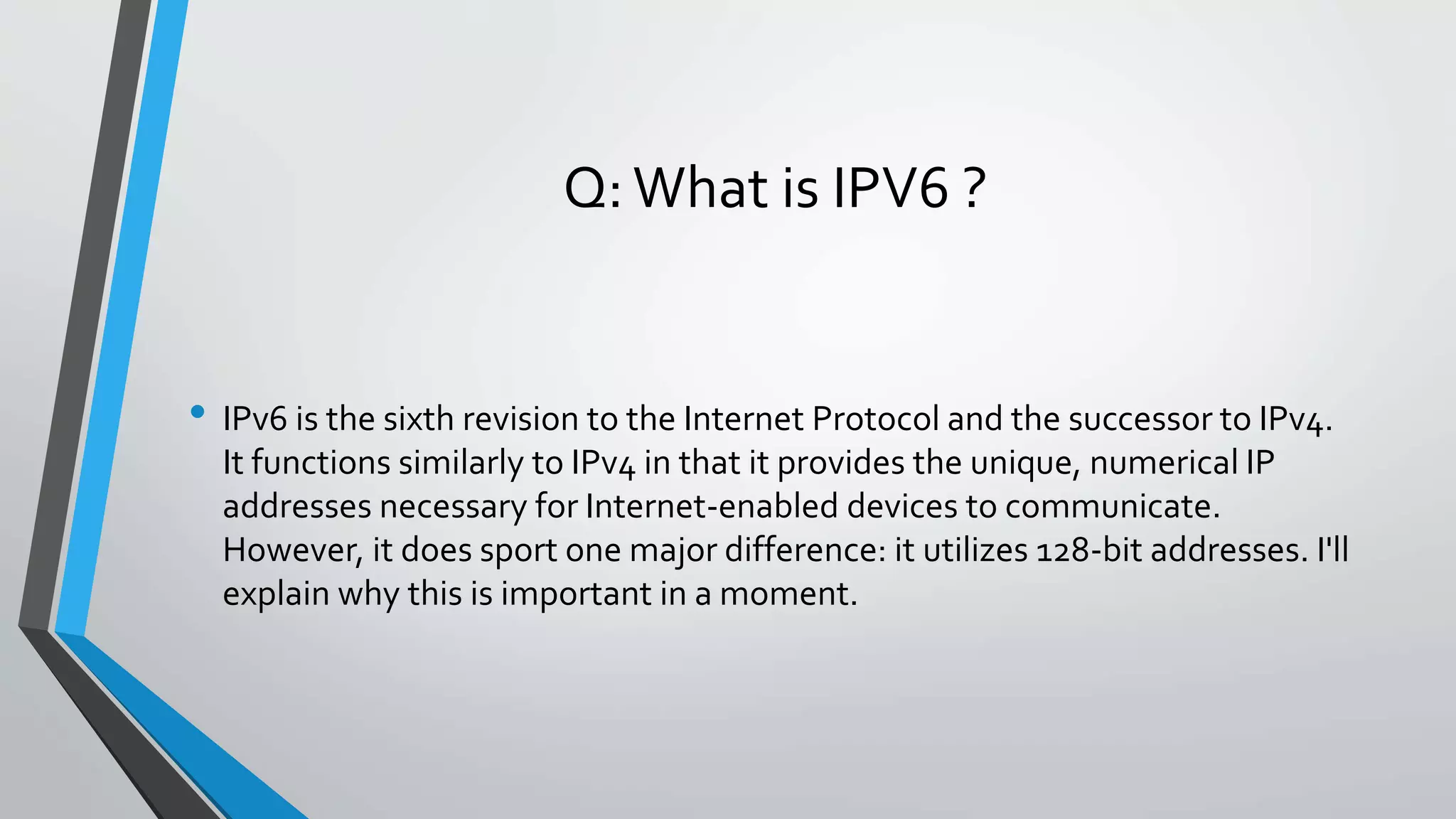 Q:What is IPV6 ?
• IPv6 is the sixth revision to the Internet Protocol and the successor to IPv4.
It functions similarly to IPv4 in that it provides the unique, numerical IP
addresses necessary for Internet-enabled devices to communicate.
However, it does sport one major difference: it utilizes 128-bit addresses. I'll
explain why this is important in a moment.
 