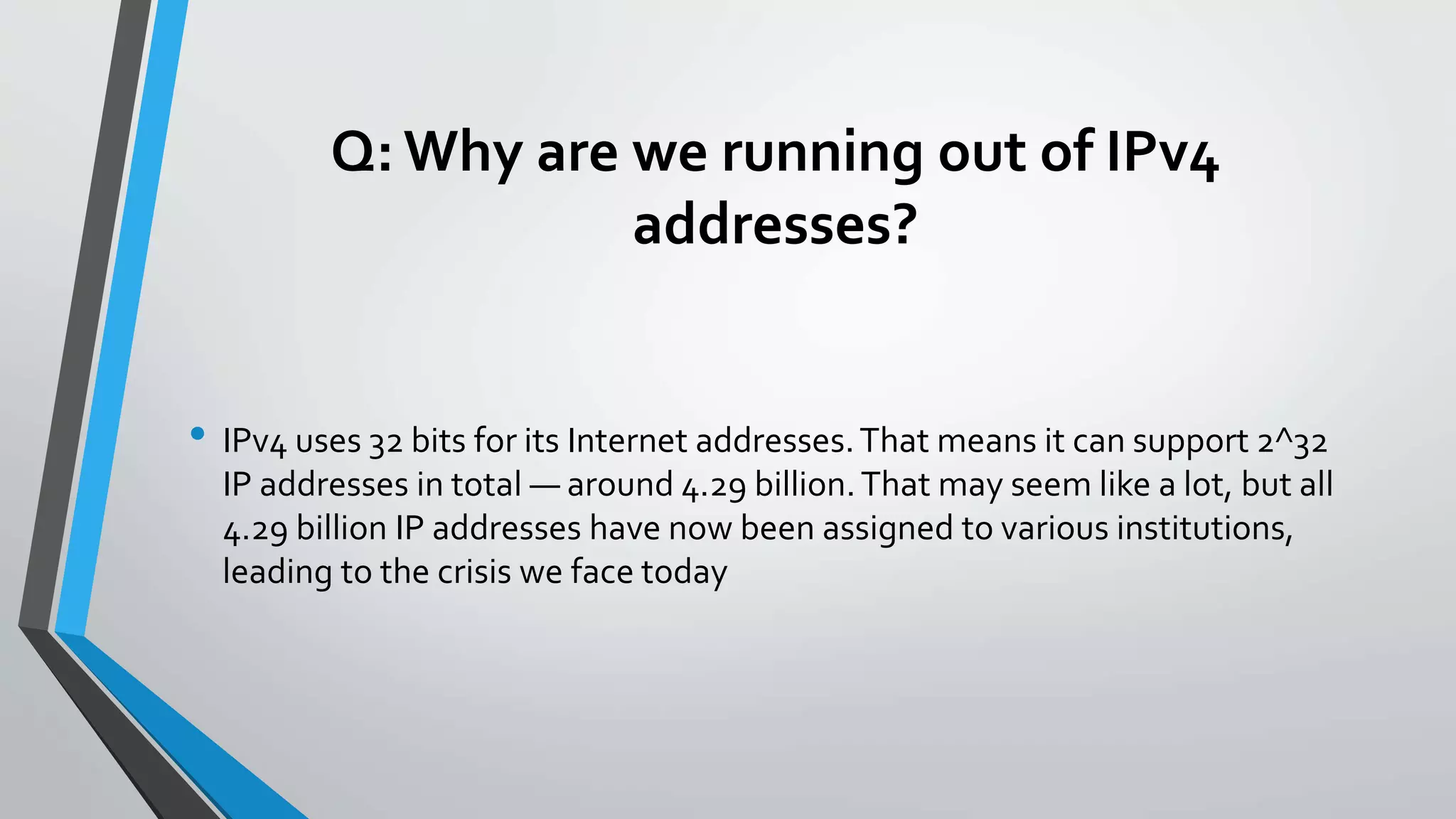 Q: Why are we running out of IPv4
addresses?
• IPv4 uses 32 bits for its Internet addresses.That means it can support 2^32
IP addresses in total — around 4.29 billion.That may seem like a lot, but all
4.29 billion IP addresses have now been assigned to various institutions,
leading to the crisis we face today
 