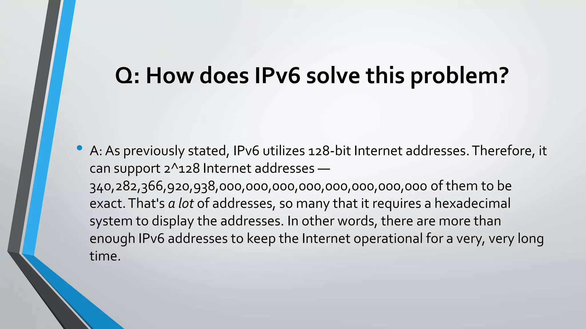 Q: How does IPv6 solve this problem?
• A: As previously stated, IPv6 utilizes 128-bit Internet addresses.Therefore, it
can support 2^128 Internet addresses —
340,282,366,920,938,000,000,000,000,000,000,000,000 of them to be
exact.That's a lot of addresses, so many that it requires a hexadecimal
system to display the addresses. In other words, there are more than
enough IPv6 addresses to keep the Internet operational for a very, very long
time.
 