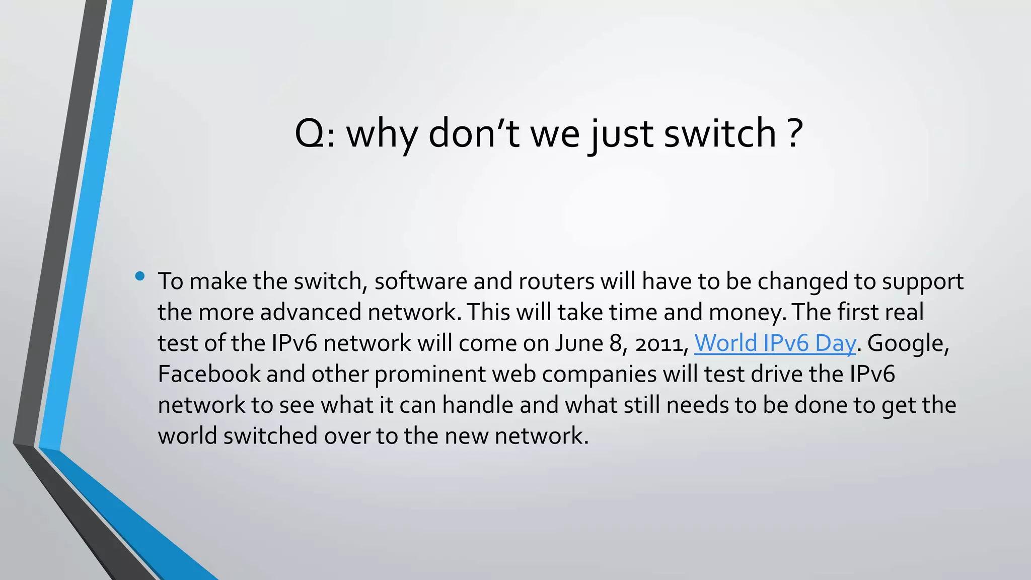 Q: why don’t we just switch ?
• To make the switch, software and routers will have to be changed to support
the more advanced network.This will take time and money.The first real
test of the IPv6 network will come on June 8, 2011, World IPv6 Day. Google,
Facebook and other prominent web companies will test drive the IPv6
network to see what it can handle and what still needs to be done to get the
world switched over to the new network.
 