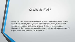 Q:What is IPV6 ?
• IPv6 is the sixth revision to the Internet Protocol and the successor to IPv4.
It functions similarly to IPv4 in that it provides the unique, numerical IP
addresses necessary for Internet-enabled devices to communicate.
However, it does sport one major difference: it utilizes 128-bit addresses. I'll
explain why this is important in a moment.
 