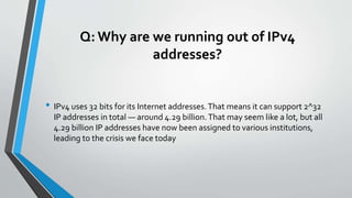 Q: Why are we running out of IPv4
addresses?
• IPv4 uses 32 bits for its Internet addresses.That means it can support 2^32
IP addresses in total — around 4.29 billion.That may seem like a lot, but all
4.29 billion IP addresses have now been assigned to various institutions,
leading to the crisis we face today
 
