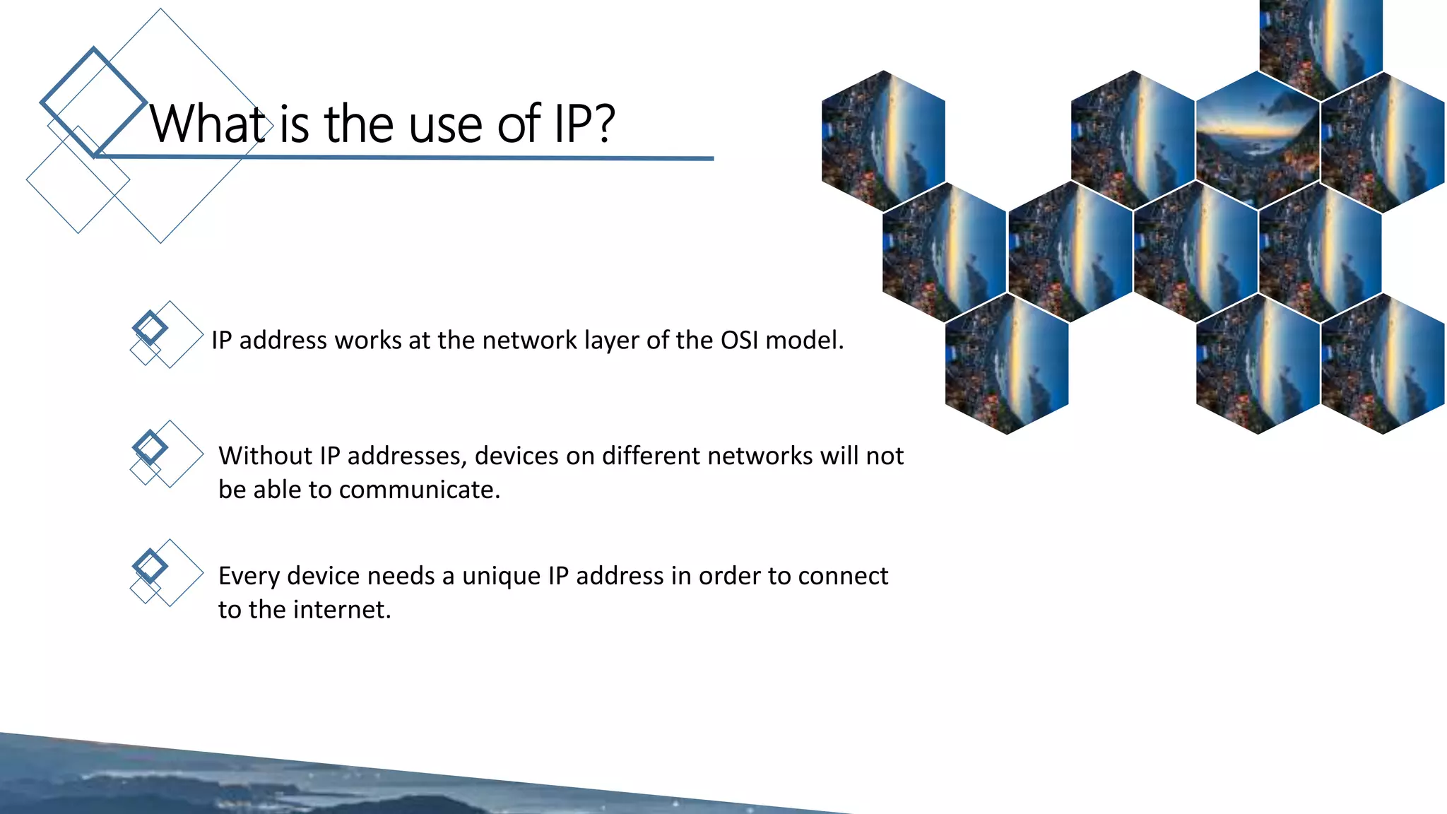What is the use of IP?
IP address works at the network layer of the OSI model.
Without IP addresses, devices on different networks will not
be able to communicate.
Every device needs a unique IP address in order to connect
to the internet.
 