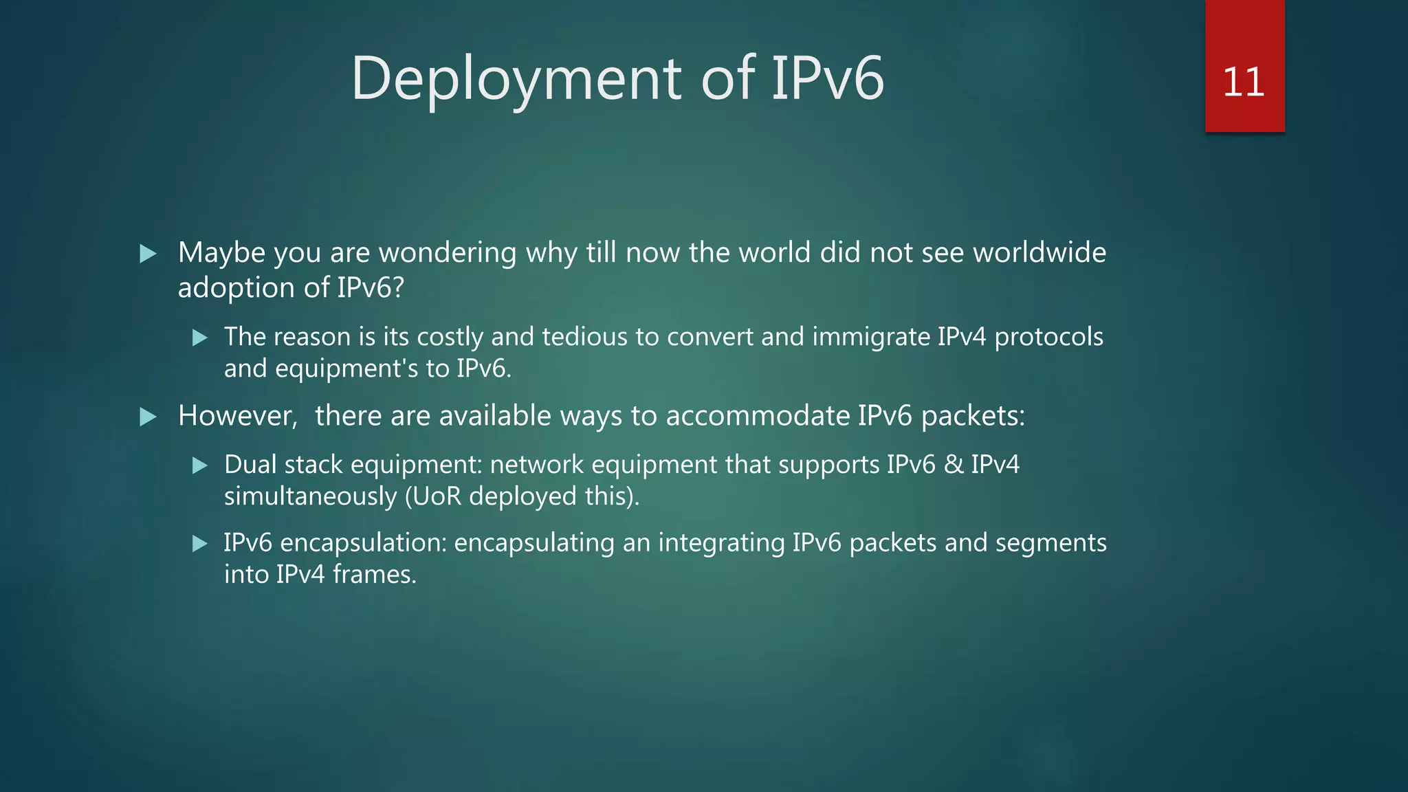 Deployment of IPv6
 Maybe you are wondering why till now the world did not see worldwide
adoption of IPv6?
 The reason is its costly and tedious to convert and immigrate IPv4 protocols
and equipment's to IPv6.
 However, there are available ways to accommodate IPv6 packets:
 Dual stack equipment: network equipment that supports IPv6 & IPv4
simultaneously (UoR deployed this).
 IPv6 encapsulation: encapsulating an integrating IPv6 packets and segments
into IPv4 frames.
11
 