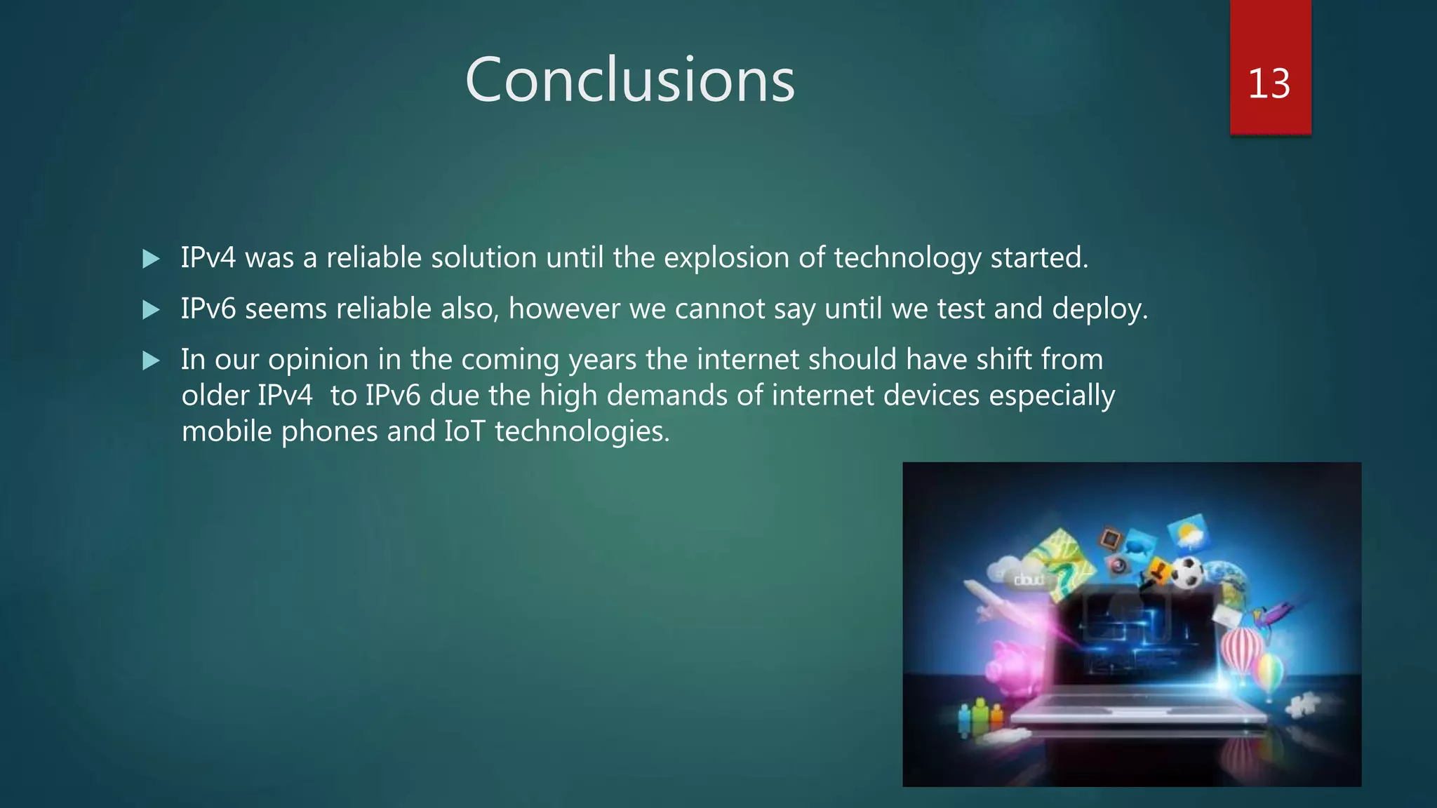 Conclusions
 IPv4 was a reliable solution until the explosion of technology started.
 IPv6 seems reliable also, however we cannot say until we test and deploy.
 In our opinion in the coming years the internet should have shift from
older IPv4 to IPv6 due the high demands of internet devices especially
mobile phones and IoT technologies.
13
 